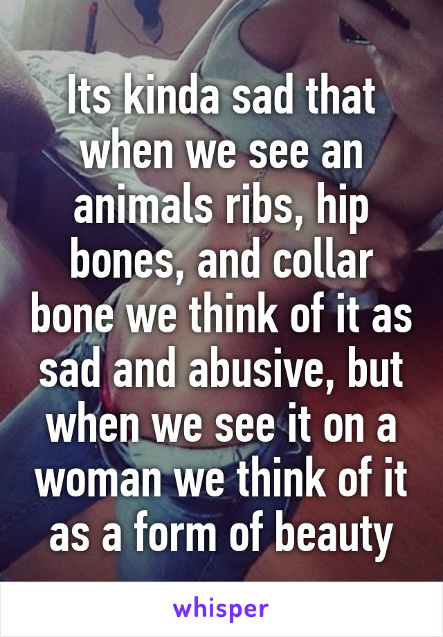 Its kinda sad that when we see an animals ribs, hip bones, and collar bone we think of it as sad and abusive, but when we see it on a woman we think of it as a form of beauty
