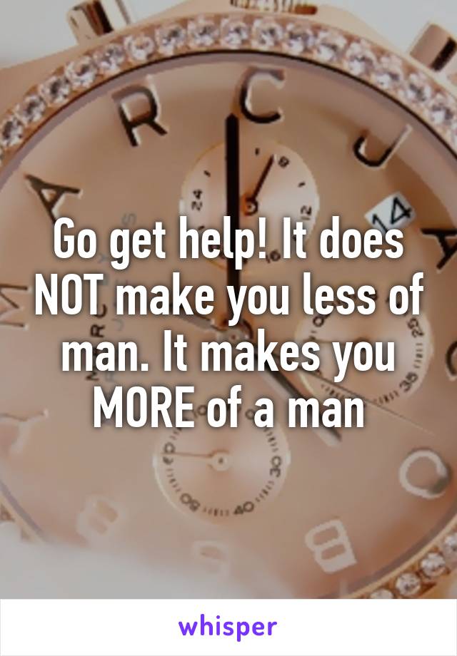 Go get help! It does NOT make you less of man. It makes you MORE of a man