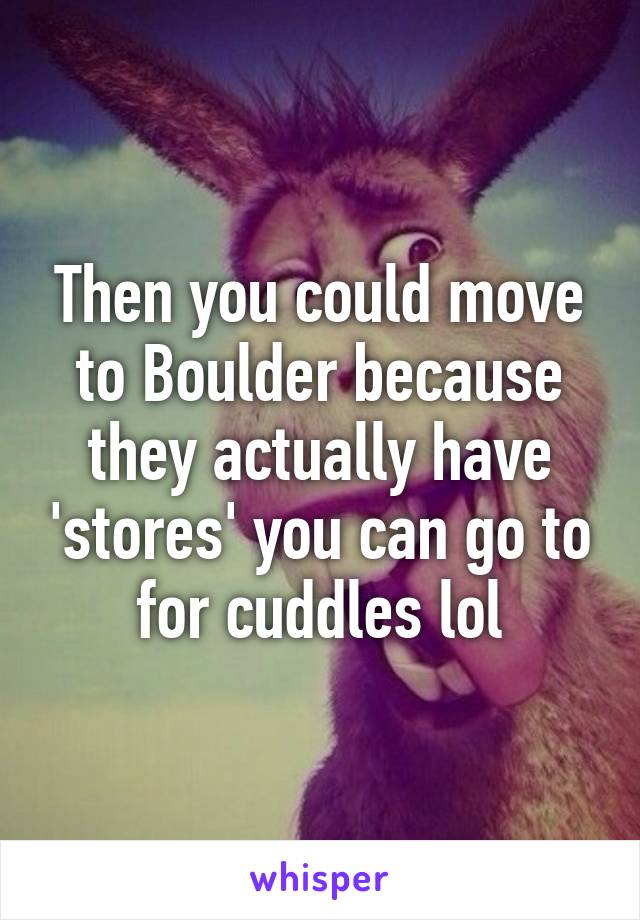 Then you could move to Boulder because they actually have 'stores' you can go to for cuddles lol