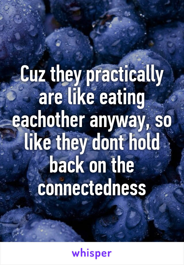 Cuz they practically are like eating eachother anyway, so like they dont hold back on the connectedness