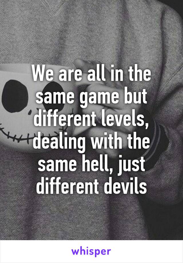 We are all in the same game but different levels, dealing with the same hell, just different devils