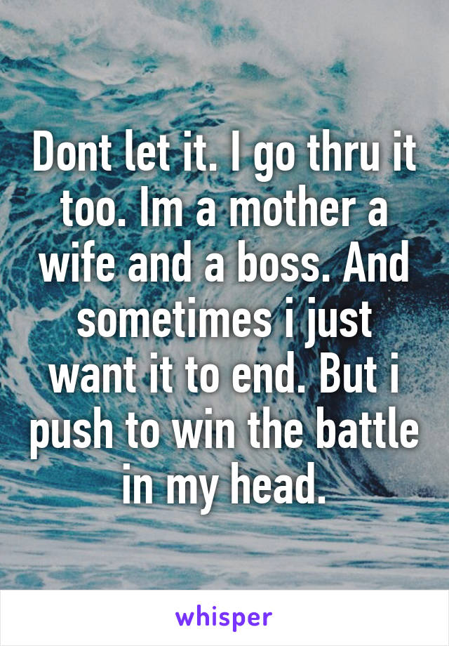 Dont let it. I go thru it too. Im a mother a wife and a boss. And sometimes i just want it to end. But i push to win the battle in my head.
