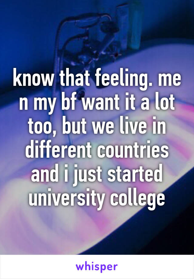 know that feeling. me n my bf want it a lot too, but we live in different countries and i just started university college