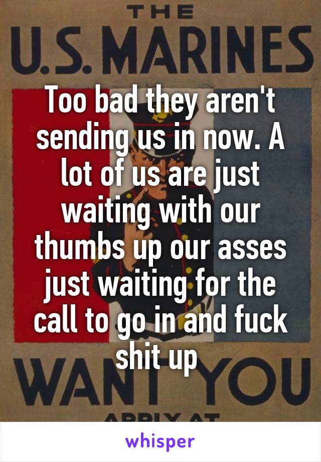 Too bad they aren't sending us in now. A lot of us are just waiting with our thumbs up our asses just waiting for the call to go in and fuck shit up 