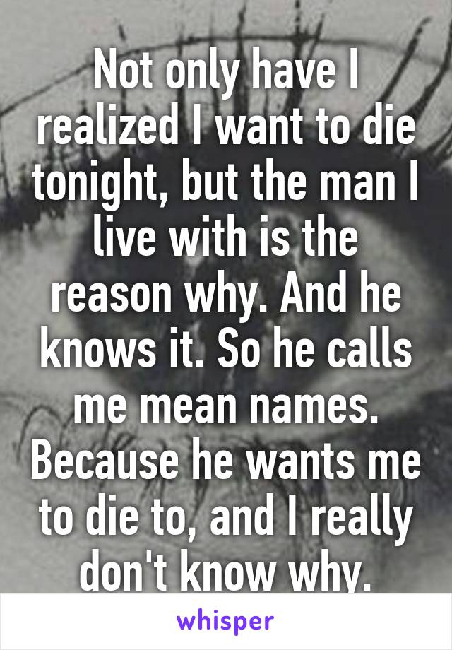 Not only have I realized I want to die tonight, but the man I live with is the reason why. And he knows it. So he calls me mean names. Because he wants me to die to, and I really don't know why.