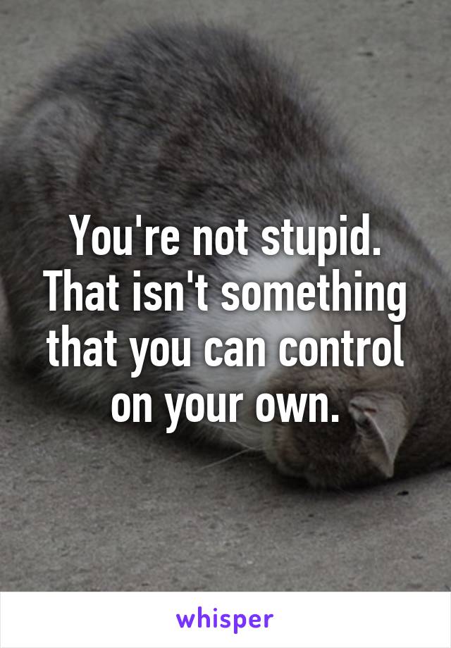 You're not stupid. That isn't something that you can control on your own.