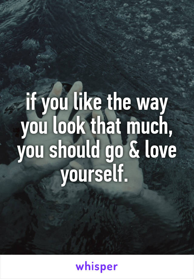 if you like the way you look that much, you should go & love yourself. 