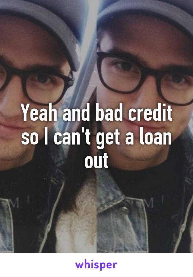 Yeah and bad credit so I can't get a loan out