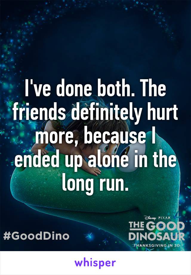 I've done both. The friends definitely hurt more, because I ended up alone in the long run.