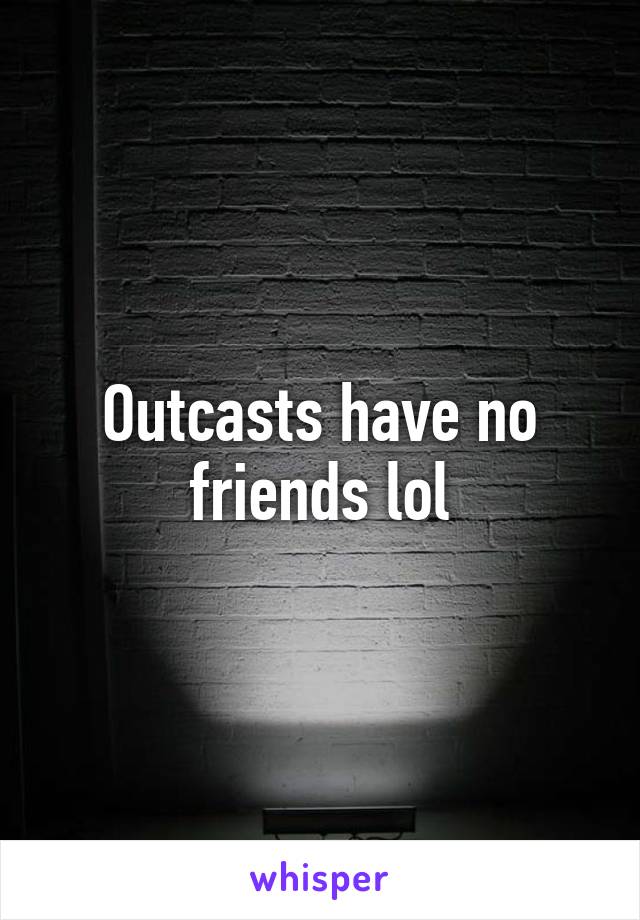 Outcasts have no friends lol