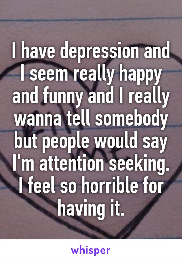 I have depression and I seem really happy and funny and I really wanna tell somebody but people would say I'm attention seeking. I feel so horrible for having it.