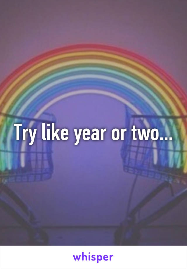 Try like year or two...