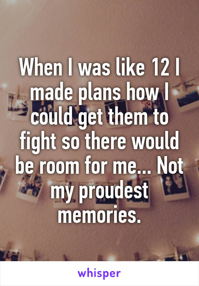When I was like 12 I made plans how I could get them to fight so there would be room for me... Not my proudest memories.
