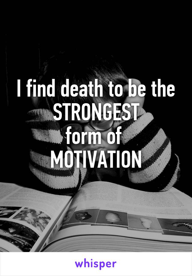 I find death to be the
STRONGEST
form of 
MOTIVATION
