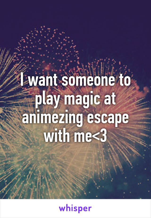 I want someone to play magic at animezing escape with me<3