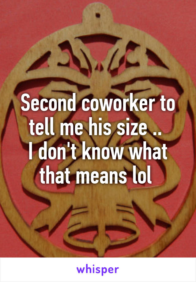 Second coworker to tell me his size .. 
I don't know what that means lol 