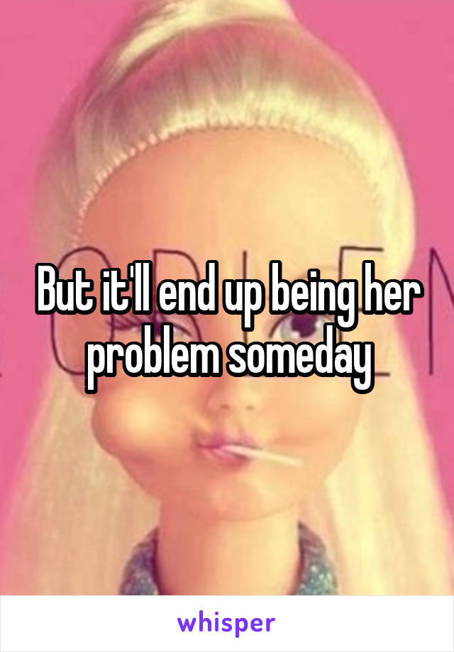 But it'll end up being her problem someday