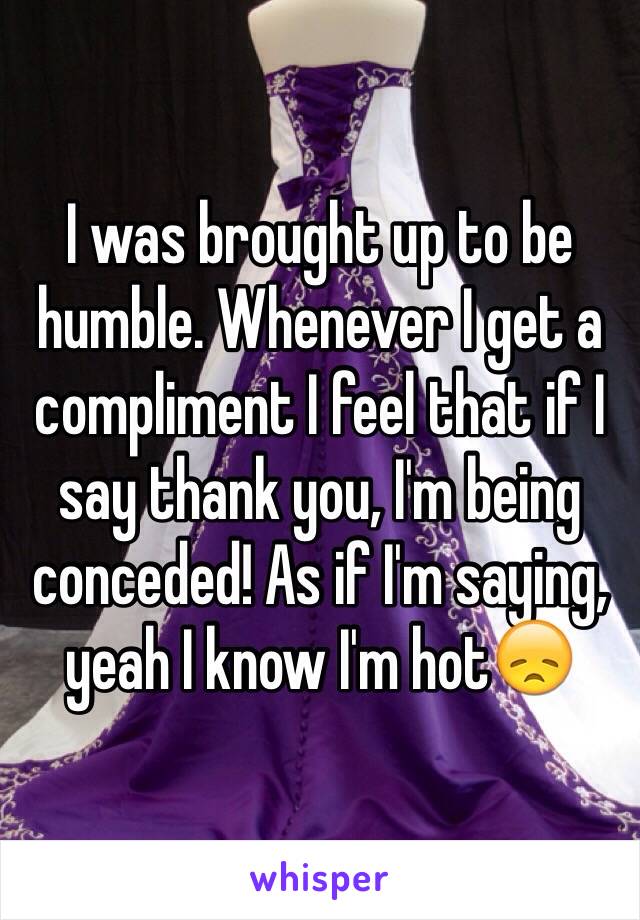 I was brought up to be humble. Whenever I get a compliment I feel that if I say thank you, I'm being conceded! As if I'm saying, yeah I know I'm hot😞