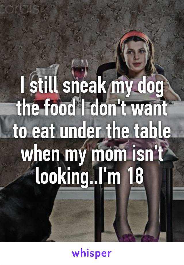 I still sneak my dog the food I don't want to eat under the table when my mom isn't looking..I'm 18 