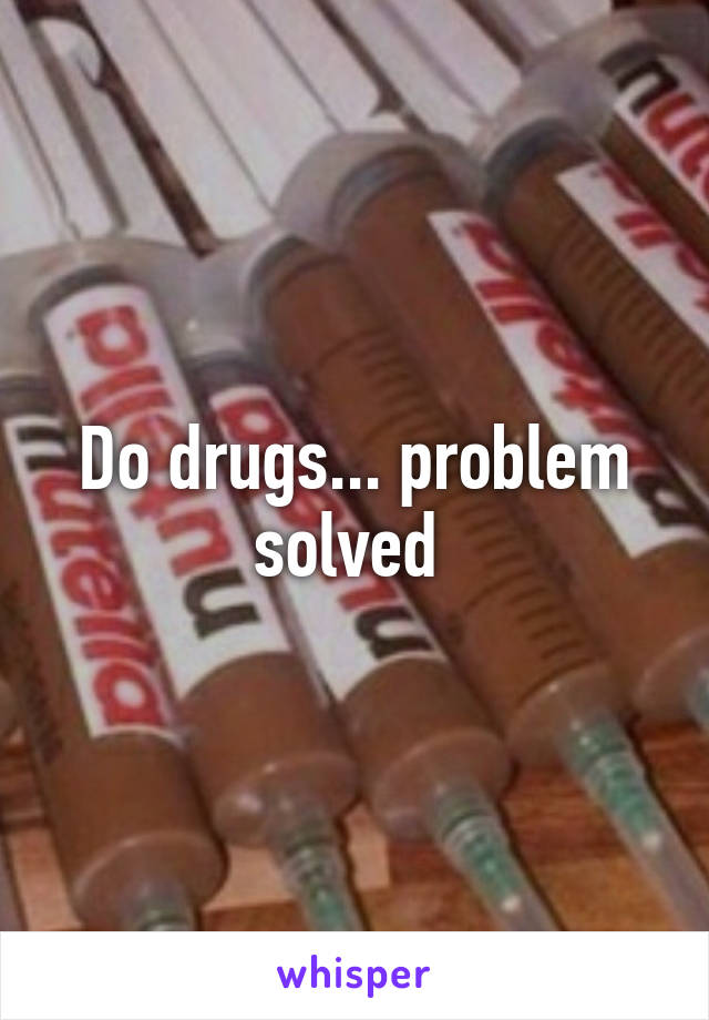 Do drugs... problem solved 