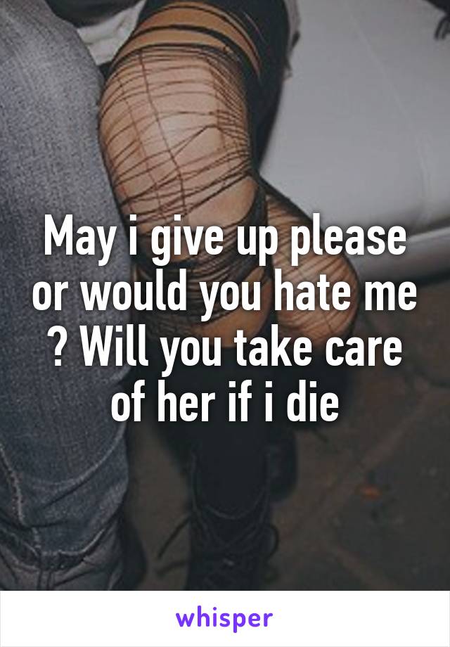 May i give up please or would you hate me ? Will you take care of her if i die