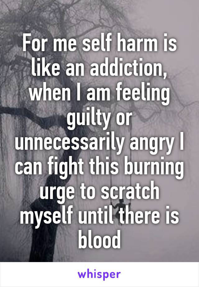 For me self harm is like an addiction, when I am feeling guilty or unnecessarily angry I can fight this burning urge to scratch myself until there is blood