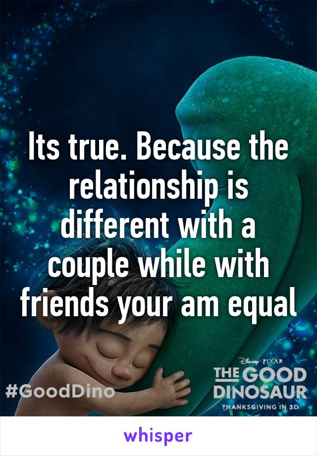 Its true. Because the relationship is different with a couple while with friends your am equal