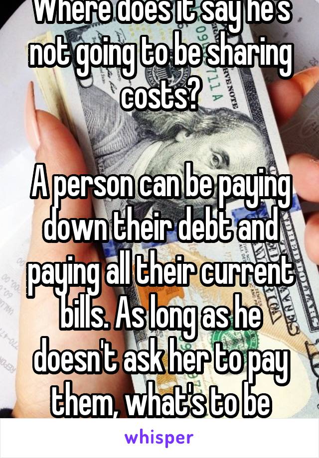 Where does it say he's not going to be sharing costs?

A person can be paying down their debt and paying all their current bills. As long as he doesn't ask her to pay them, what's to be angry about?