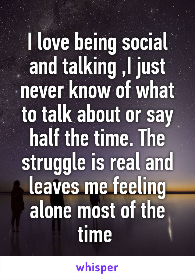 I love being social and talking ,I just never know of what to talk about or say half the time. The struggle is real and leaves me feeling alone most of the time 