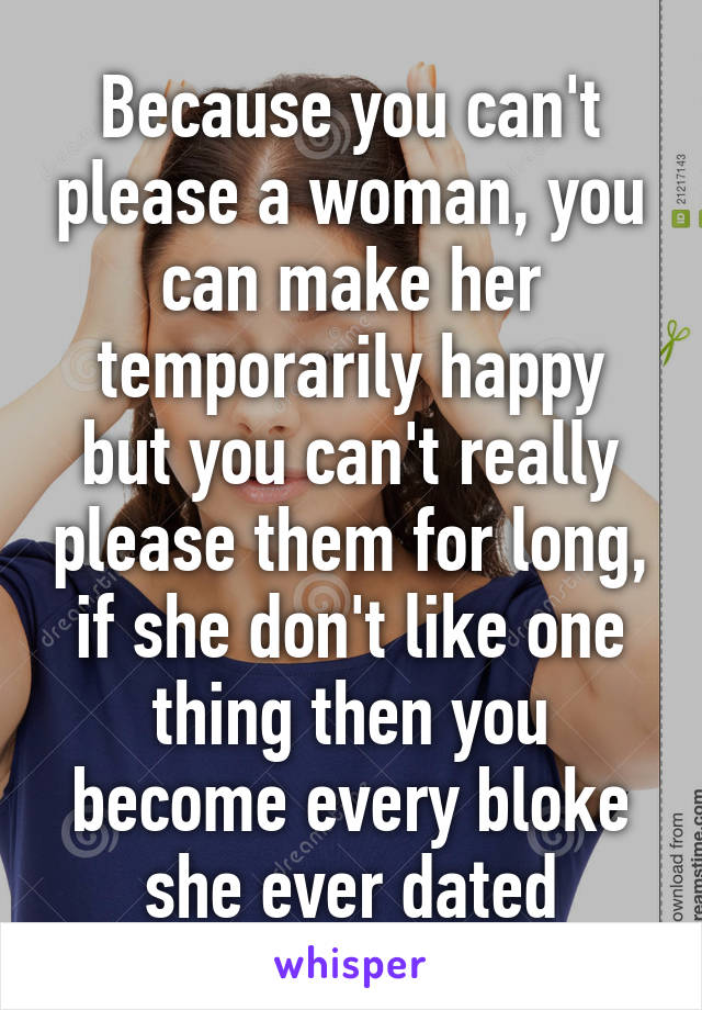 Because you can't please a woman, you can make her temporarily happy but you can't really please them for long, if she don't like one thing then you become every bloke she ever dated