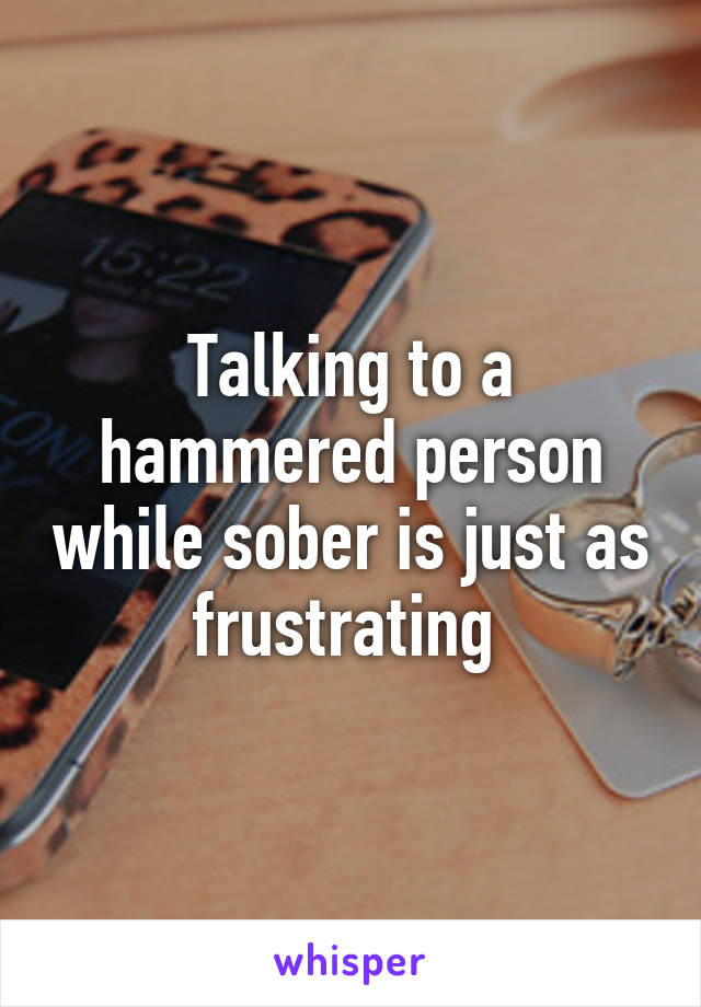 Talking to a hammered person while sober is just as frustrating 