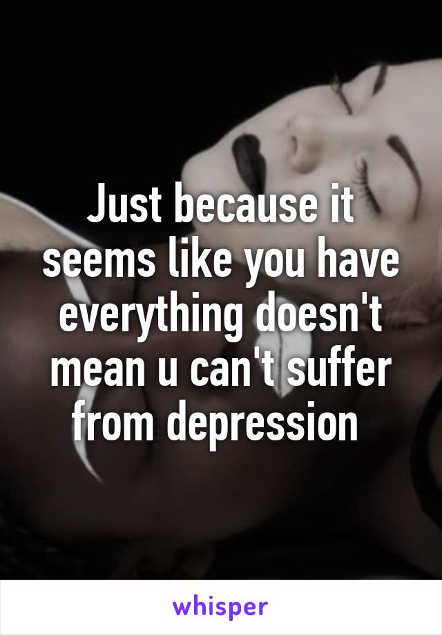 Just because it seems like you have everything doesn't mean u can't suffer from depression 
