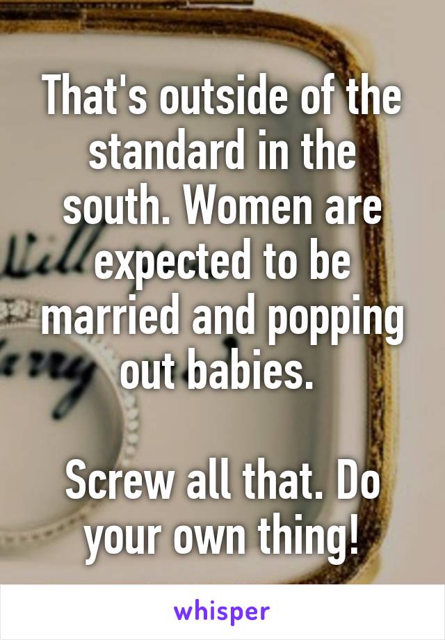 That's outside of the standard in the south. Women are expected to be married and popping out babies. 

Screw all that. Do your own thing!