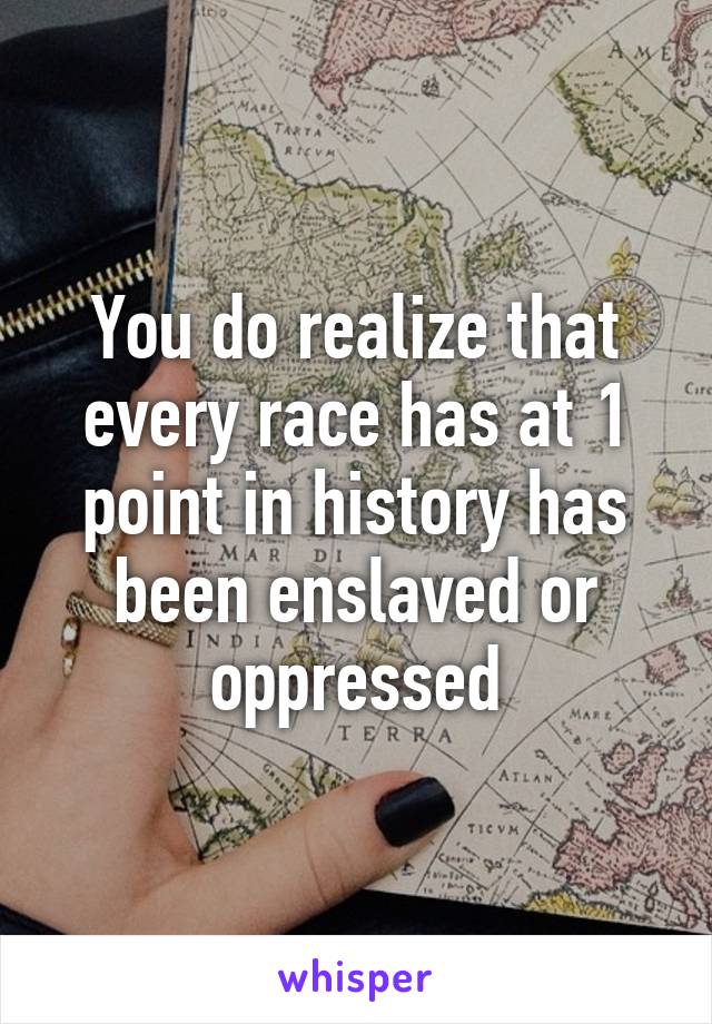 You do realize that every race has at 1 point in history has been enslaved or oppressed