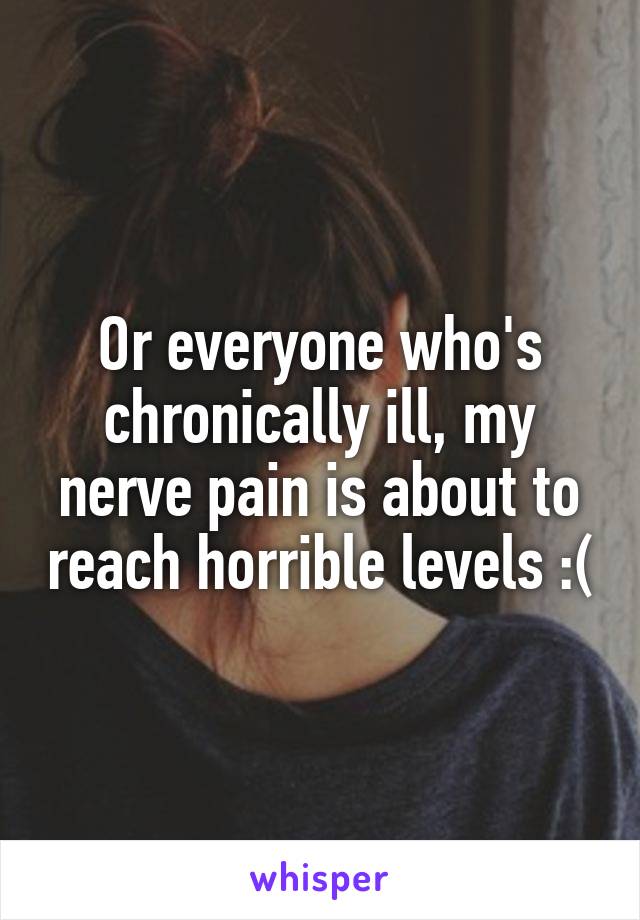 Or everyone who's chronically ill, my nerve pain is about to reach horrible levels :(