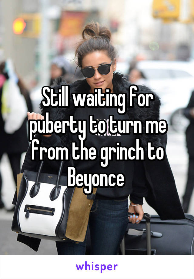 Still waiting for puberty to turn me from the grinch to Beyonce 