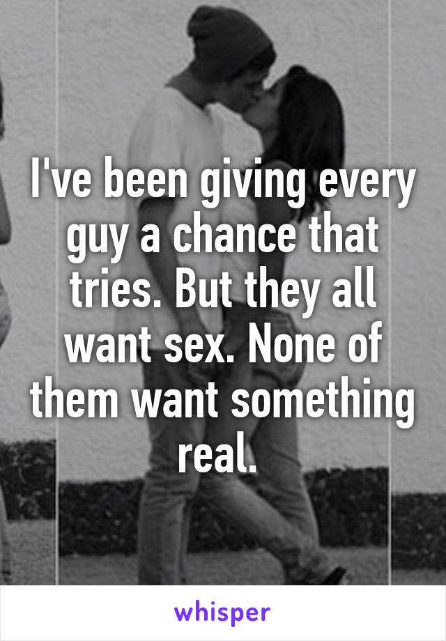 I've been giving every guy a chance that tries. But they all want sex. None of them want something real. 
