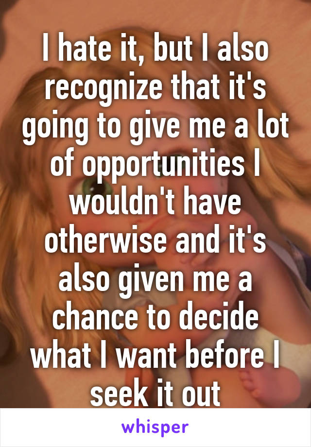 I hate it, but I also recognize that it's going to give me a lot of opportunities I wouldn't have otherwise and it's also given me a chance to decide what I want before I seek it out