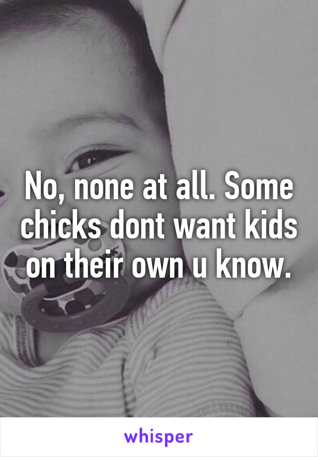 No, none at all. Some chicks dont want kids on their own u know.