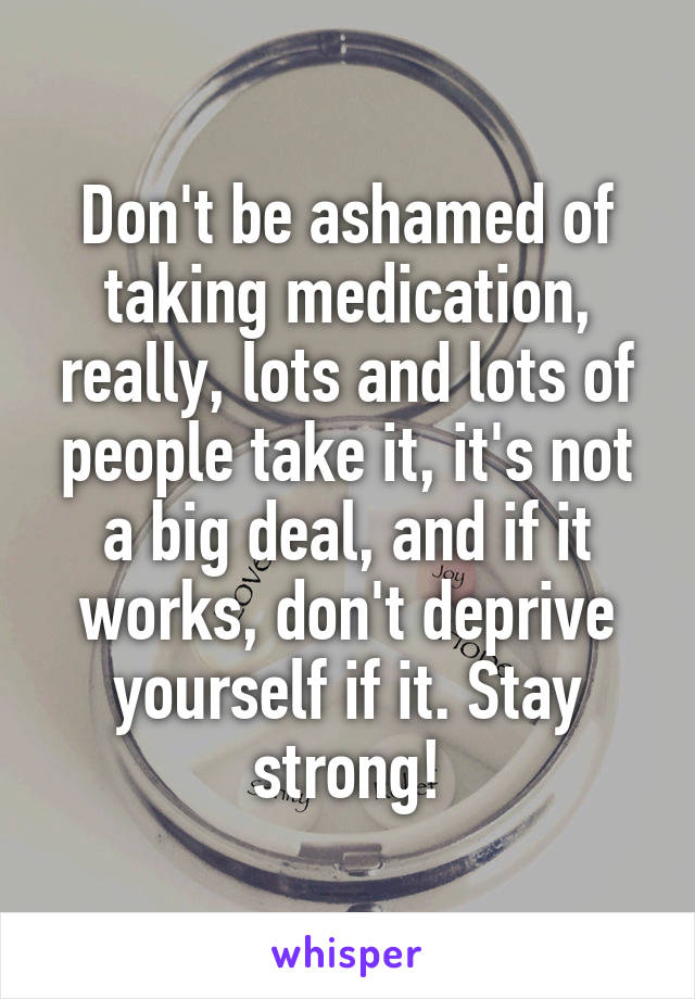 Don't be ashamed of taking medication, really, lots and lots of people take it, it's not a big deal, and if it works, don't deprive yourself if it. Stay strong!