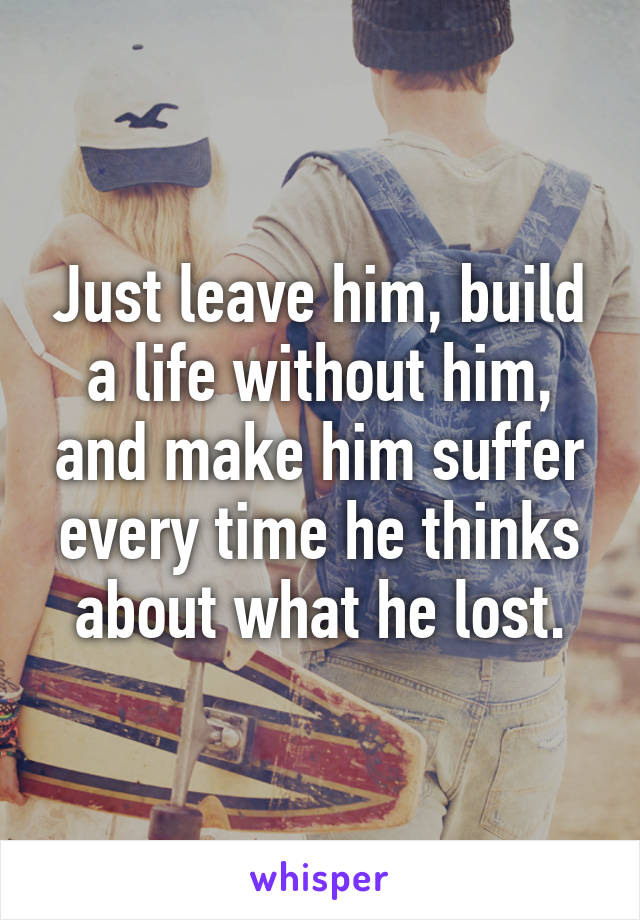 Just leave him, build a life without him, and make him suffer every time he thinks about what he lost.