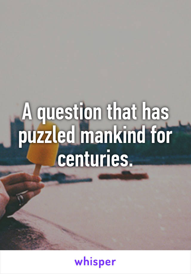A question that has puzzled mankind for centuries.