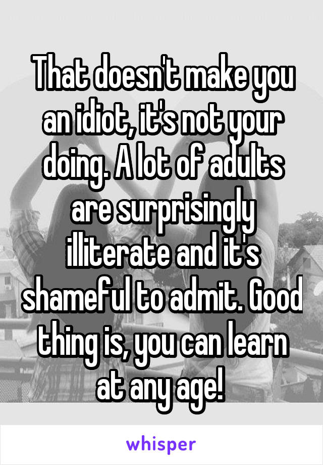 That doesn't make you an idiot, it's not your doing. A lot of adults are surprisingly illiterate and it's shameful to admit. Good thing is, you can learn at any age! 