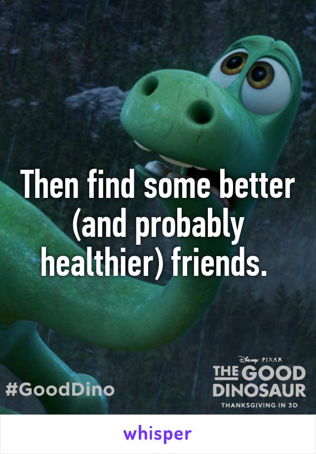 Then find some better (and probably healthier) friends. 