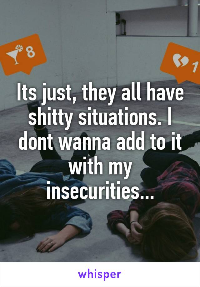 Its just, they all have shitty situations. I dont wanna add to it with my insecurities...