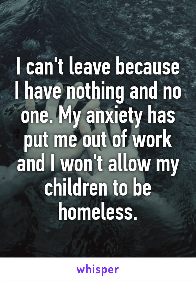 I can't leave because I have nothing and no one. My anxiety has put me out of work and I won't allow my children to be homeless.