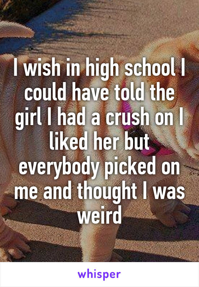 I wish in high school I could have told the girl I had a crush on I liked her but everybody picked on me and thought I was weird