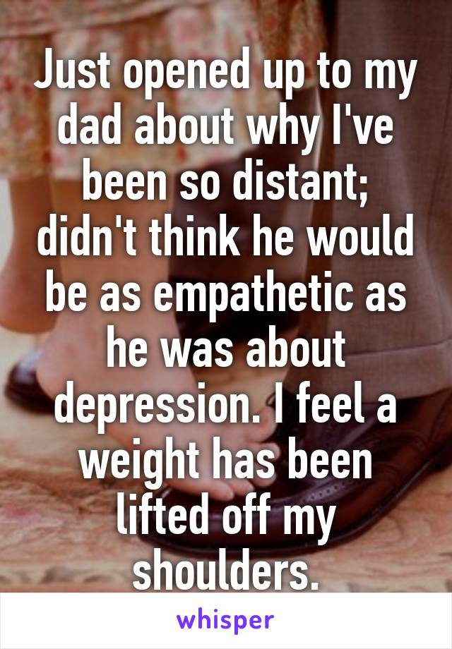 Just opened up to my dad about why I've been so distant; didn't think he would be as empathetic as he was about depression. I feel a weight has been lifted off my shoulders.