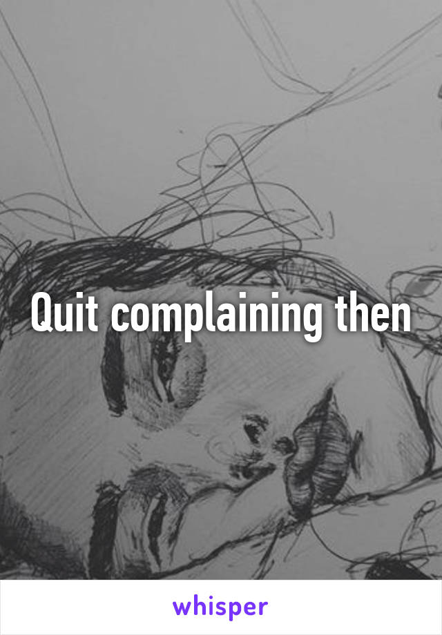 Quit complaining then