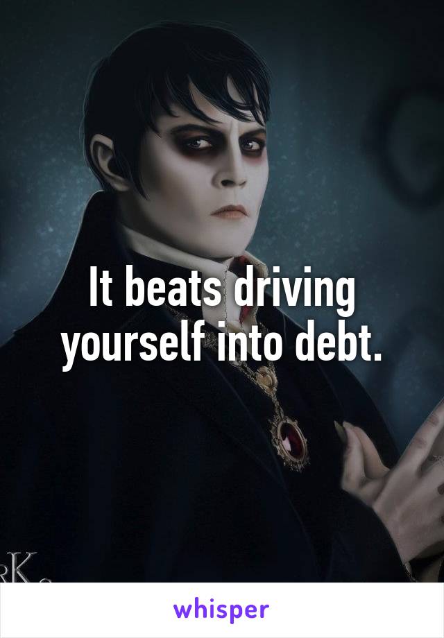 It beats driving yourself into debt.